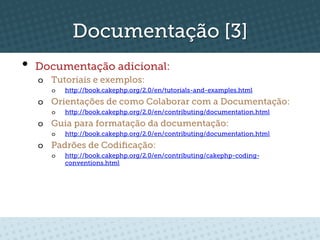 Documentação [3]
•  Documentação adicional:
  o  Tutoriais e exemplos:
     o    http://book.cakephp.org/2.0/en/tutorials-and-examples.html
  o  Orientações de como Colaborar com a Documentação:
     o    http://book.cakephp.org/2.0/en/contributing/documentation.html
  o  Guia para formatação da documentação:
     o    http://book.cakephp.org/2.0/en/contributing/documentation.html
  o  Padrões de Codiﬁcação:
     o    http://book.cakephp.org/2.0/en/contributing/cakephp-coding-
          conventions.html
 