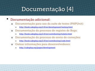 Documentação [4]
•  Documentação adicional:
  o  Documentação para uso da suíte de testes (PHPUnit):
     o    http://book.cakephp.org/2.0/en/development/testing.html

  o  Documentação do processo de registro de Bugs:
     o    http://book.cakephp.org/2.0/en/contributing/tickets.html

  o  Documentação do processo de envio de correções:
     o    http://book.cakephp.org/2.0/en/contributing/code.html

  o  Outras informações para desenvolvedores:
     o    http://cakephp.org/pages/development
 