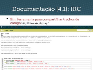 Documentação [4.1]: IRC
•  Bin: ferramenta para compartilhar trechos de
  código http://bin.cakephp.org/
 