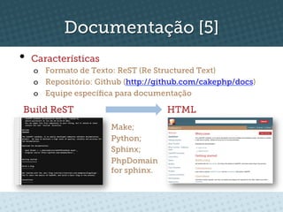 Documentação [5]
•  Características
   o  Formato de Texto: ReST (Re Structured Text)
   o  Repositório: Github (http://github.com/cakephp/docs)
   o  Equipe especíﬁca para documentação

Build ReST                          HTML
                      Make;
                      Python;
                      Sphinx;
                      PhpDomain
                      for sphinx.
 