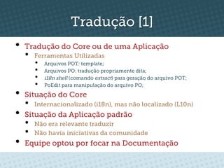 Tradução [1]
•  Tradução do Core ou de uma Aplicação
  •    Ferramentas Utilizadas
       •    Arquivos POT: template;
       •    Arquivos PO: tradução propriamente dita;
       •    i18n shell (comando extract) para geração do arquivo POT;
       •    PoEdit para manipulação do arquivo PO;

•  Situação do Core
  •    Internacionalizado (i18n), mas não localizado (L10n)
•  Situação da Aplicação padrão
  •    Não era relevante traduzir
  •    Não havia iniciativas da comunidade
•  Equipe optou por focar na Documentação
 