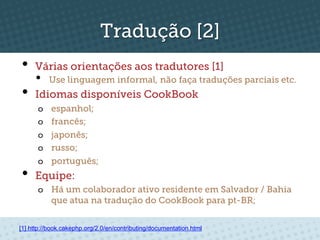 Tradução [2]
•  Várias orientações aos tradutores [1]
     •     Use linguagem informal, não faça traduções parciais etc.
•  Idiomas disponíveis CookBook
      o    espanhol;
      o    francês;
      o    japonês;
      o    russo;
      o    português;
•  Equipe:
      o  Há um colaborador ativo residente em Salvador / Bahia
         que atua na tradução do CookBook para pt-BR;


[1] http://book.cakephp.org/2.0/en/contributing/documentation.html
 