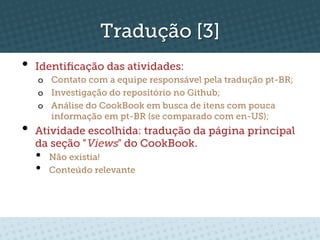 Tradução [3]
•  Identiﬁcação das atividades:
   o  Contato com a equipe responsável pela tradução pt-BR;
   o  Investigação do repositório no Github;
   o  Análise do CookBook em busca de itens com pouca
      informação em pt-BR (se comparado com en-US);
•  Atividade escolhida: tradução da página principal
  da seção "Views" do CookBook.
  •    Não existia!
  •    Conteúdo relevante
 