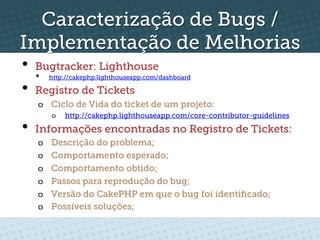 Caracterização de Bugs /
Implementação de Melhorias
•  Bugtracker: Lighthouse
   •   http://cakephp.lighthouseapp.com/dashboard

•  Registro de Tickets
  o  Ciclo de Vida do ticket de um projeto:
       o    http://cakephp.lighthouseapp.com/core-contributor-guidelines

•  Informações encontradas no Registro de Tickets:
  o    Descrição do problema;
  o    Comportamento esperado;
  o    Comportamento obtido;
  o    Passos para reprodução do bug;
  o    Versão do CakePHP em que o bug foi identiﬁcado;
  o    Possíveis soluções;
 