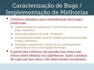 Caracterização de Bugs /
Implementação de Melhorias
•  Critérios utlizados para identiﬁcação dos bugs /
  melhorias:
   o  Desenvolvedores validaram o ticket como realmente um
      bug / melhoria;
   o  Descrição objetiva do bug / melhoria.
   o  Conhecimento sobre área do código que está ocorrendo
      o bug / melhoria.
   o  Avaliação superﬁcial e subjetiva se a tarefa pode ser
      realizada em um curto espaço de tempo.
•  A partir dos critérios, foi gerada uma lista com
  vários itens obtidos no Lighthouse. Após a análise
  de cada um dos itens, três deles foram escolhidos.
 