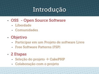 Introdução
•    OSS - Open Source Software
     •    Liberdade
     •    Comunidades

•    Objetivo
     •    Participar em um Projeto de software Livre
     •    Free Software Patterns (FSP)

•    2 Etapas
     •    Seleção do projeto à CakePHP
     •    Colaboração com o projeto
 