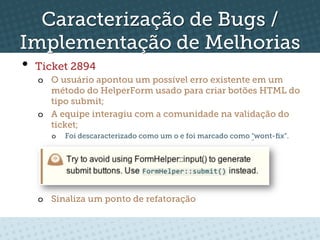 Caracterização de Bugs /
Implementação de Melhorias
•  Ticket 2894
   o  O usuário apontou um possível erro existente em um
      método do HelperForm usado para criar botões HTML do
      tipo submit;
   o  A equipe interagiu com a comunidade na validação do
      ticket;
      o    Foi descaracterizado como um o e foi marcado como "wont-ﬁx”.




   o  Sinaliza um ponto de refatoração
 