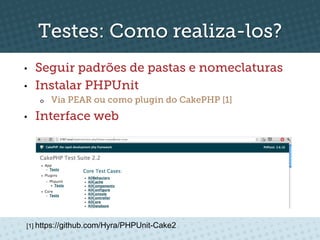 Testes: Como realiza-los?
•    Seguir padrões de pastas e nomeclaturas
•    Instalar PHPUnit
     o    Via PEAR ou como plugin do CakePHP [1]
•    Interface web




 [1] https://github.com/Hyra/PHPUnit-Cake2
 