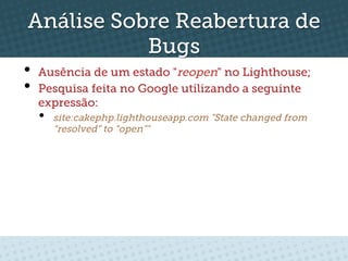 Análise Sobre Reabertura de
           Bugs
•  Ausência de um estado "reopen" no Lighthouse;
•  Pesquisa feita no Google utilizando a seguinte
  expressão:
  •    site:cakephp.lighthouseapp.com "State changed from
       “resolved” to “open”"
 