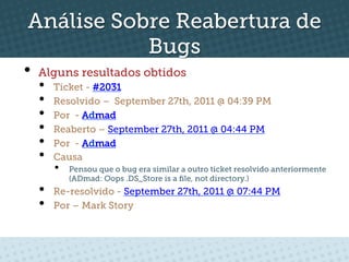 Análise Sobre Reabertura de
           Bugs
•  Alguns resultados obtidos
  •    Ticket - #2031
  •    Resolvido – September 27th, 2011 @ 04:39 PM
  •    Por - Admad
  •    Reaberto – September 27th, 2011 @ 04:44 PM
  •    Por - Admad
  •    Causa
       •    Pensou que o bug era similar a outro ticket resolvido anteriormente
            (ADmad: Oops .DS_Store is a ﬁle, not directory.)
  •    Re-resolvido - September 27th, 2011 @ 07:44 PM
  •    Por – Mark Story
 