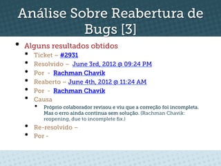 Análise Sobre Reabertura de
          Bugs [3]
•  Alguns resultados obtidos
  •    Ticket – #2931
  •    Resolvido – June 3rd, 2012 @ 09:24 PM
  •    Por - Rachman Chavik
  •    Reaberto – June 4th, 2012 @ 11:24 AM
  •    Por - Rachman Chavik
  •    Causa
       •    Próprio colaborador revisou e viu que a correção foi incompleta.
            Mas o erro ainda continua sem solução. (Rachman Chavik:
            reopening, due to incomplete ﬁx.)
  •    Re-resolvido –
  •    Por -
 