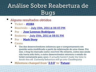 Análise Sobre Reabertura de
           Bugs
•  Alguns resultados obtidos
  •    Ticket – #1084
  •    Resolvido – July 15th, 2011 @ 06:03 PM
  •    Por - Jose Lorenzo Rodríguez
  •    Reaberto – July 15th, 2011 @ 08:01 PM
  •    Por - Mark Story
  •    Causa
       •    Um dos desenvolvedores informou que o comportamento em
            questão seria modiﬁcado a partir da refatoração de uma classe. Por
            isso, o bug foi marcado como resolved. No entanto, como isso ainda
            não havia sido feito, o outro desenvolvedor retornou o estado do
            ticket novamente para open. (I actually haven't made the time to
            ﬁnish this oﬀ. Currently behaviors still go into ClassRegistry
  •    Milestone changed from “2.0.0” to “Future)
 