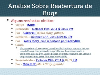 Análise Sobre Reabertura de
           Bugs
•  Alguns resultados obtidos
  •    Ticket – #2103
  •    Resolvido – October 14th, 2011 @ 08:25 PM
  •    Por - CakePHP (Mark Story, github)
  •    Reaberto – October 19th, 2011 @ 09:46 PM
  •    Por - Mark Story (erro reportado por EärendilI)
  •    Causa
       •    No passo inícial, o erro foi considerado inválido, ou seja, houve
            uma falha na compreensão do problema. Posteriormente, o
            problema passou por vários passos de open/resolved, em virtude
            do problema não estar totalmente corrigido
  •    Re-resolvido – October 19th, 2011 @ 10:09 PM
  •    Por - CakePHP (Mark Story, github)
 