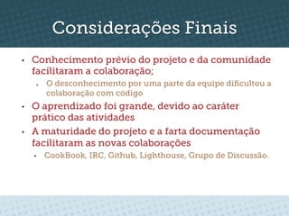 Considerações Finais
•    Conhecimento prévio do projeto e da comunidade
     facilitaram a colaboração;
      o    O desconhecimento por uma parte da equipe diﬁcultou a
           colaboração com código
•    O aprendizado foi grande, devido ao caráter
     prático das atividades
•    A maturidade do projeto e a farta documentação
     facilitaram as novas colaborações
     •     CookBook, IRC, Github, Lighthouse, Grupo de Discussão.
 