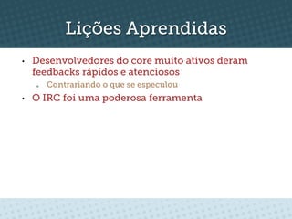 Lições Aprendidas
•    Desenvolvedores do core muito ativos deram
     feedbacks rápidos e atenciosos
     o    Contrariando o que se especulou
•    O IRC foi uma poderosa ferramenta
 