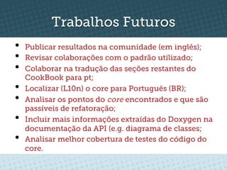 Trabalhos Futuros
•    Publicar resultados na comunidade (em inglês);
•    Revisar colaborações com o padrão utilizado;
•    Colaborar na tradução das seções restantes do
     CookBook para pt;
•    Localizar (L10n) o core para Português (BR);
•    Analisar os pontos do core encontrados e que são
     passíveis de refatoração;
•    Incluir mais informações extraídas do Doxygen na
     documentação da API (e.g. diagrama de classes;
•    Analisar melhor cobertura de testes do código do
     core.
 