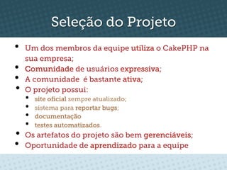Seleção do Projeto
•    Um dos membros da equipe utiliza o CakePHP na
     sua empresa;
•    Comunidade de usuários expressiva;
•    A comunidade é bastante ativa;
•    O projeto possui:
     •    site oﬁcial sempre atualizado;
     •    sistema para reportar bugs;
     •    documentação
     •    testes automatizados.
•  Os artefatos do projeto são bem gerenciáveis;
•  Oportunidade de aprendizado para a equipe
 