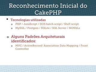 Reconhecimento Inicial do
        CakePHP
•    Tecnologias utilizadas
     o  PHP / JavaScript / DOS batch script / Shell script;
     o  MySQL / Postgres / SQLite / SQL Server / NOSQLs


o  Alguns Padrões Arquiteturais
     identiﬁcados:
     o    MVC / ActiveRecord/ Association Data Mapping / Front
          Controller
 