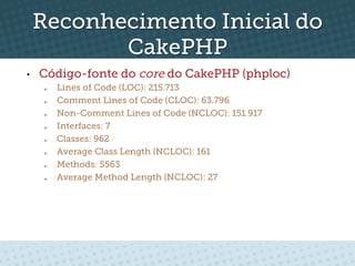 Reconhecimento Inicial do
            CakePHP
•    Código-fonte do core do CakePHP (phploc)
      o    Lines of Code (LOC): 215.713
      o    Comment Lines of Code (CLOC): 63.796
      o    Non-Comment Lines of Code (NCLOC): 151.917
      o    Interfaces: 7
      o    Classes: 962
      o    Average Class Length (NCLOC): 161
      o    Methods: 5563
      o    Average Method Length (NCLOC): 27
 