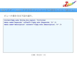 title  タグ・  meta  タグを各コントローラで指定しよう（続き 2 ） <title><?php echo $title_for_layout; ?></title> <meta name="keywords" content="<?php echo $keywords; ?>" /> <meta name="description" content="<?php echo $description; ?>" /> ビューの書き方は下記の通り。 