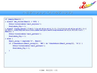 バリデーション（メールアドレス） if (empty($mail)) { } elseif (mb_strlen($mail) > 500) { $this->invalidate('mail_mojisuu'); $validate_flg = 1; } elseif (!preg_match('/\\A(?:^([a-z0-9][a-z0-9_\\-\\.\\+]*)@([a-z0-9][a-z0-9\\.\\-]{0,63}\\.(com|org|net|biz|info|name|net|pro|aero|coop|museum|[a-z]{2,4}))$)\\z/i', $mail)) { $this->invalidate('mail_pattern'); $validate_flg = 1; } else { $mail_array = explode('@', $mail); if (!checkdnsrr($mail_array[1], 'MX') && !checkdnsrr($mail_array[1], 'A')) { $this->invalidate('mail_pattern'); $validate_flg = 1; } } 