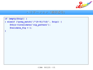 バリデーション（郵便番号） if (empty($zip)) { } elseif (!preg_match('/^[0-9]{7}$/', $zip)) { $this->invalidate('zip_pattern'); $validate_flg = 1; } 