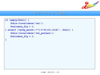 バリデーション（ TEL ） if (empty($tel)) { $this->invalidate('tel'); $validate_flg = 1; } elseif (!preg_match('/^[-0-9]{10,13}$/', $tel)) { $this->invalidate('tel_pattern'); $validate_flg = 1; } 