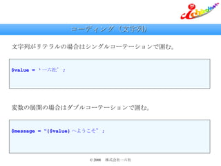 コーディング（文字列） 文字列がリテラルの場合はシングルコーテーションで囲む。 $value = ‘ 一六社’ ; 変数の展開の場合はダブルコーテーションで囲む。 $message = “{$value} へようこそ” ; 