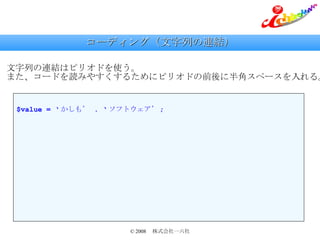 コーディング（文字列の連結） 文字列の連結はピリオドを使う。 また、コードを読みやすくするためにピリオドの前後に半角スペースを入れる。 $value = ‘ かしも’  . ‘ ソフトウェア’ ; 