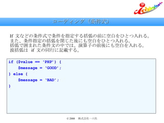 コーディング（条件式） If  文などの条件式で条件を指定する括弧の前に空白をひとつ入れる。 また、条件指定の括弧を閉じた後にも空白をひとつ入れる。 括弧で囲まれた条件文の中では、演算子の前後にも空白を入れる。 波括弧は  if  文の同行に記載する。 if ($value == ‘PHP’) { $message = ‘GOOD’; } else { $message = ‘BAD’; } 