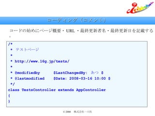 コーディング（コメント） コードの始めにページ概要・ URL ・最終更新者名・最終更新日を記載する。 /* *  テストページ * * http://www.16g.jp/tests/ * * @modifiedby  $LastChangedBy:  あつ  $ * @lastmodified  $Date: 2008-03-16 10:00 $ */ class TestsController extends AppController { } 