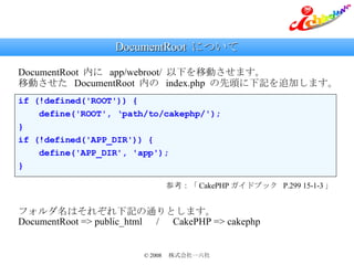 DocumentRoot  について if (!defined('ROOT')) { define('ROOT', ‘path/to/cakephp/'); } if (!defined('APP_DIR')) { define('APP_DIR', 'app'); } DocumentRoot  内に  app/webroot/  以下を移動させます。 移動させた  DocumentRoot  内の  index.php  の先頭に下記を追加します。 参考：「 CakePHP ガイドブック  P.299 15-1-3 」 フォルダ名はそれぞれ下記の通りとします。 DocumentRoot => public_html 　 / 　 CakePHP => cakephp 