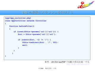 URL の最後にスラッシュを付けよう [app/app_controller.php] class AppController extends Controller { function beforeFilter() { if (isset($this->params['url']['url'])) { $uri = $this->params['url']['url']; if (substr($uri, -1) != '/') { $this->redirect($uri . '/', 301); exit; } } 　　　 } } 参考： (D×D) CakePHP で URI の形式を統一する http://dxd8.com/archives/4/ 