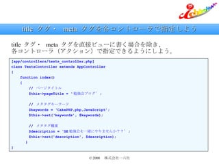 title  タグ・  meta  タグを各コントローラで指定しよう [app/controllers/tests_controller.php] class TestsController extends AppController { function index() { //  ページタイトル $this->pageTitle = ‘ 勉強会ブログ’ ; //  メタタグキーワード $keywords = ‘CakePHP,php,JavaScript’; $this->set(‘keywords’, $keywords); //  メタタグ概要 $description = ‘SE 勉強会を一緒にやりませんか？？’ ; $this->set('description', $description); 　　　 } } title  タグ・  meta  タグを直接ビューに書く場合を除き、 各コントローラ（アクション）で指定できるようにしよう。 