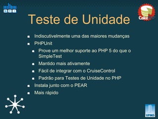 Teste de Unidade
 Indiscutivelmente uma das maiores mudanças
 PHPUnit
  Prove um melhor suporte ao PHP 5 do que o
  SimpleTest
  Mantido mais ativamente
  Fácil de integrar com o CruiseControl
  Padrão para Testes de Unidade no PHP
 Instala junto com o PEAR
 Mais rápido
 