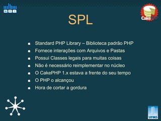 SPL
Standard PHP Library – Biblioteca padrão PHP
Fornece interações com Arquivos e Pastas
Possui Classes legais para muitas coisas
Não é necessário reimplementar no núcleo
O CakePHP 1.x estava a frente do seu tempo
O PHP o alcançou
Hora de cortar a gordura
 