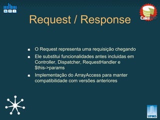 Request / Response

 O Request representa uma requisição chegando
 Ele substitui funcionalidades antes incluidas em
 Controller, Dispatcher, RequestHandler e
 $this->params
 Implementação do ArrayAccess para manter
 compatibilidade com versões anteriores
 