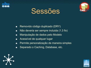 Sessões
Removido código duplicado (DRY)
Não deveria ser sempre incluida (1.3 fix)
Manipulação de dados pelo Modelo
Acessível de qualquer lugar
Permite personalização de maneira simples
Separado o Caching, Database, etc.
 
