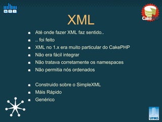 XML
Até onde fazer XML faz sentido..
.. foi feito
XML no 1.x era muito particular do CakePHP
Não era fácil integrar
Não tratava corretamente os namespaces
Não permitia nós ordenados


Construido sobre o SimpleXML
Máis Rápido
Genérico
 