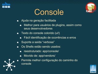 Console
Ajuda na geração facilitada
  Melhor para usuários de plugins, assim como
  seus desenvolvedores
Texto do console colorido (ui!)
  Fácil identificação de ocorrências e erros
Suporte a saída “verbosa”
Os Shells estão sendo usados:
  reestruturado: app/console/
  Movido de: app/vendors/
Permite melhor configuração do caminho do
console
 