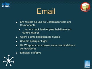 Email
Era restrito ao uso do Controlador com um
Componente
  ... ou um hack terrível para habilita-lo em
  outros lugares
Agora é uma biblioteca do núcleo
Use em qualquer lugar
Há Wrappers para prover usos nos modelos e
controladores
Simples, e efetivo
 