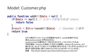 Model: Customer.php
public function addAll($data = null) {
if($data == null){ // レコードがなければ return
return false;
}
$result = $this->saveAll($data); // Cusotmer に保存
return true;
}
モデル間のアソシエーションが定義済みなので、saveAll()を実行すると
実はsaveAssociated() が呼び出される。
saveAssosicated は適切なデータを与えるだけで、いろいろやってくれる。
今回の場合、Customer を追加してその ID を獲得し、Address の customer_id に
割り当てる。もしすべてのレコードが保存できなければ、トランザクションをたどって
保存する前の状態に戻す（DBがトランザクションをサポートしていれば）。
詳細： http://book.cakephp.org/2.0/ja/models/saving-your-data.html
 