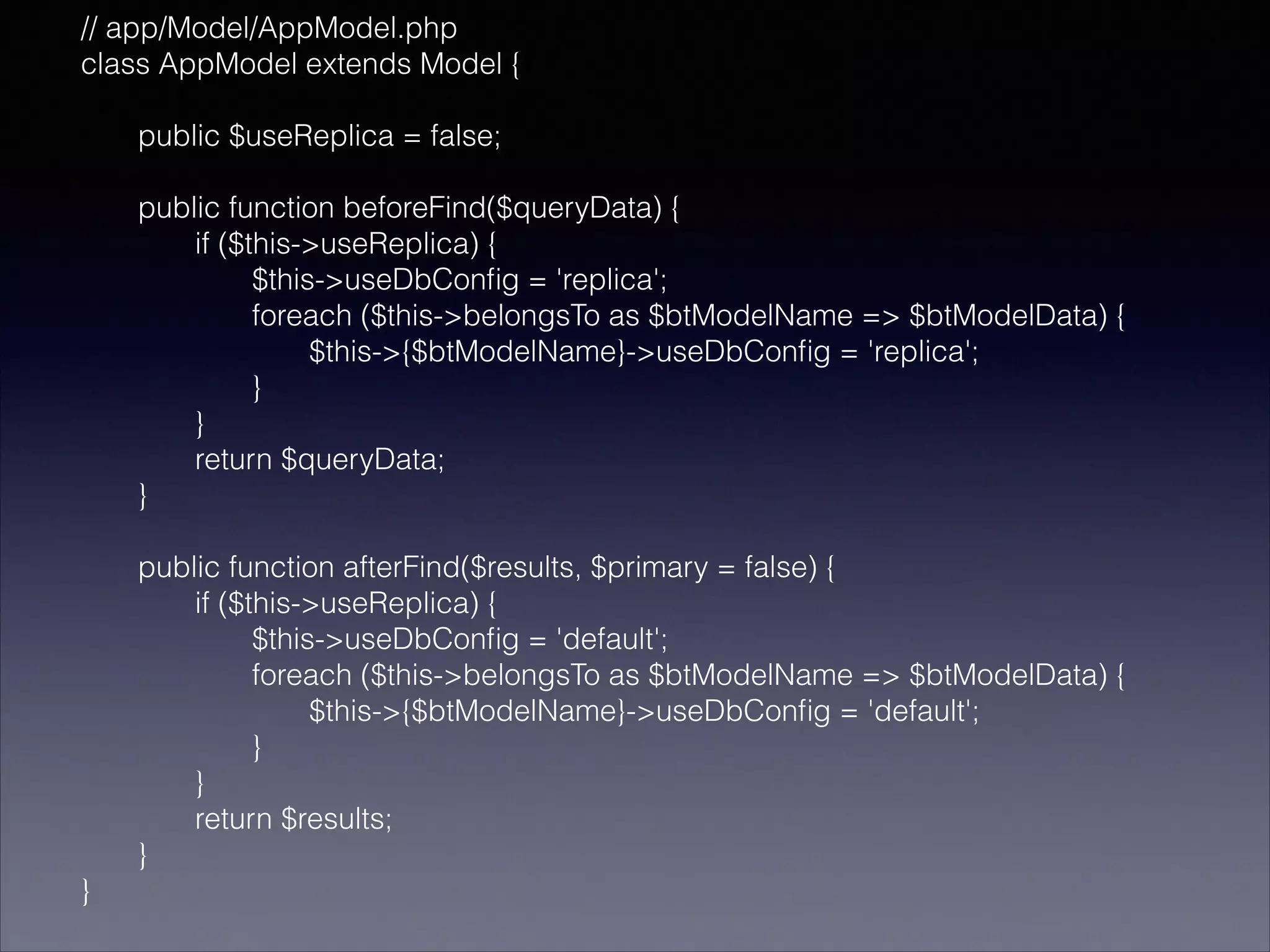 // app/Model/AppModel.php
class AppModel extends Model {
!
public $useReplica = false;
!
public function beforeFind($queryData) {
if ($this->useReplica) {
$this->useDbConﬁg = 'replica';
foreach ($this->belongsTo as $btModelName => $btModelData) {
$this->{$btModelName}->useDbConﬁg = 'replica';
}
}
return $queryData;
}
!
public function afterFind($results, $primary = false) {
if ($this->useReplica) {
$this->useDbConﬁg = 'default';
foreach ($this->belongsTo as $btModelName => $btModelData) {
$this->{$btModelName}->useDbConﬁg = 'default';
}
}
return $results;
}
}

 