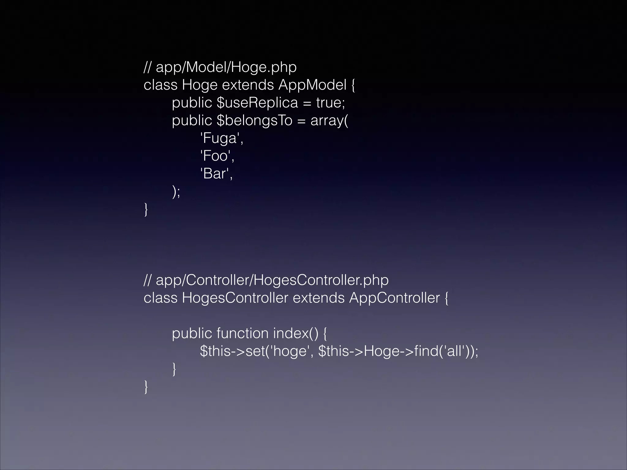 // app/Model/Hoge.php
class Hoge extends AppModel {
public $useReplica = true;
public $belongsTo = array(
'Fuga',
'Foo',
'Bar',
);
}
!
!
!
// app/Controller/HogesController.php
class HogesController extends AppController {
!
public function index() {
$this->set('hoge', $this->Hoge->ﬁnd('all'));
}
}

 