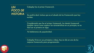 UN POCO DE HISTORIA 
Cakephp fue el primer framework. 
Se podría decir incluso que es el abuelo de los frameworksque hoy existen. 
Considerando que fue el primer framework, los demás frameworktambién vieron como superar las características en un principio, no es fácil ser el primero en algo. 
Ya hablaremos de popularidad. 
Cakephp firme en sus principios e ideas, hoy en día en uno de los mejores frameworkspara programación.  