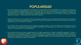 POPULARIDAD 
•Enprimerlugar,noestoysegurodecómollegóalacomprensióndequeCakePHPnoespopular,olaformaenquesehamedidosupopularidad.LoquelespuedodeciresqueesactualmenteeselcuartoframeworkPHPmáspopularesenGitHub(ademásdeserofrecidobajolosentornosdeaplicacionesWeb),ytambiénseencuentraenlos5mejoresproyectosdecódigoabiertomáspopularelusodePHP,demomento,155.499algunosproyectos.Yodiríaqueesoesbastante"popular". 
•Sóloesteúltimomessehatenido120pullrequestsmergedparaelrepositoriodelframework.Excluyendomerges,38authorshavepushed,29commitsdemastery442commitstoallbranches.Parecepocoparaunproyectoquenoseconsidera"popular". 
•Enelúltimoañosehatenidocerca31millonesdepáginasvistas,masde8millonesdevisitantesúnicosalsitiosweb.SusservidoresestángenerosamentedonadosporRackspace,quecreoquenoapoyaríaqueeltráficosielframeworknofuera"populares". 
•Enelladosocialdelascosas,actualmentehay12.484seguidoresenTwitter(CakePHP(cakephp)|Twitter), 14932likesenFacebook(CakePHP),19.013miembrosdenuestrogrupodeGoogle(GoogleGroups),ygeneralmentemasde100personasconectadasa#cakephpcanalIRCenFreenodedemomento.ElnúmerodeasistentesaCakeFest(LaconferenciaanualdeCakePHP)tambiénhasidoconstantementecreciendo.Puedeescucharlanotaclavedequeenunpodcast.  