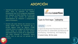 ADOPCIÓN 
•Supongoqueestoesunacosadepercepción,ycómotienelaintencióndemedirla. Actualmentehay21.273preguntasetiquetadascon"cakephp"enStackOverflow.Yodiríaqueesoesunbuenmontóndepotencialesdesarrolladoresde"adopción"ypreguntandosobreelframework. 
•Durantesóloestasúltimasdossemanassehatenido10.695clonesdelrepositoriogit,y63.299páginasvistasdealgunos12.880visitantesúnicosalapáginadeGitHubparaelmarco(tengaencuentaquehaymuchosrepositoriosbajolacuentadelaorganización, sóloestoycontandoelrepositoriomarcobásico).Estoessóloporunperíodode2semanas.  