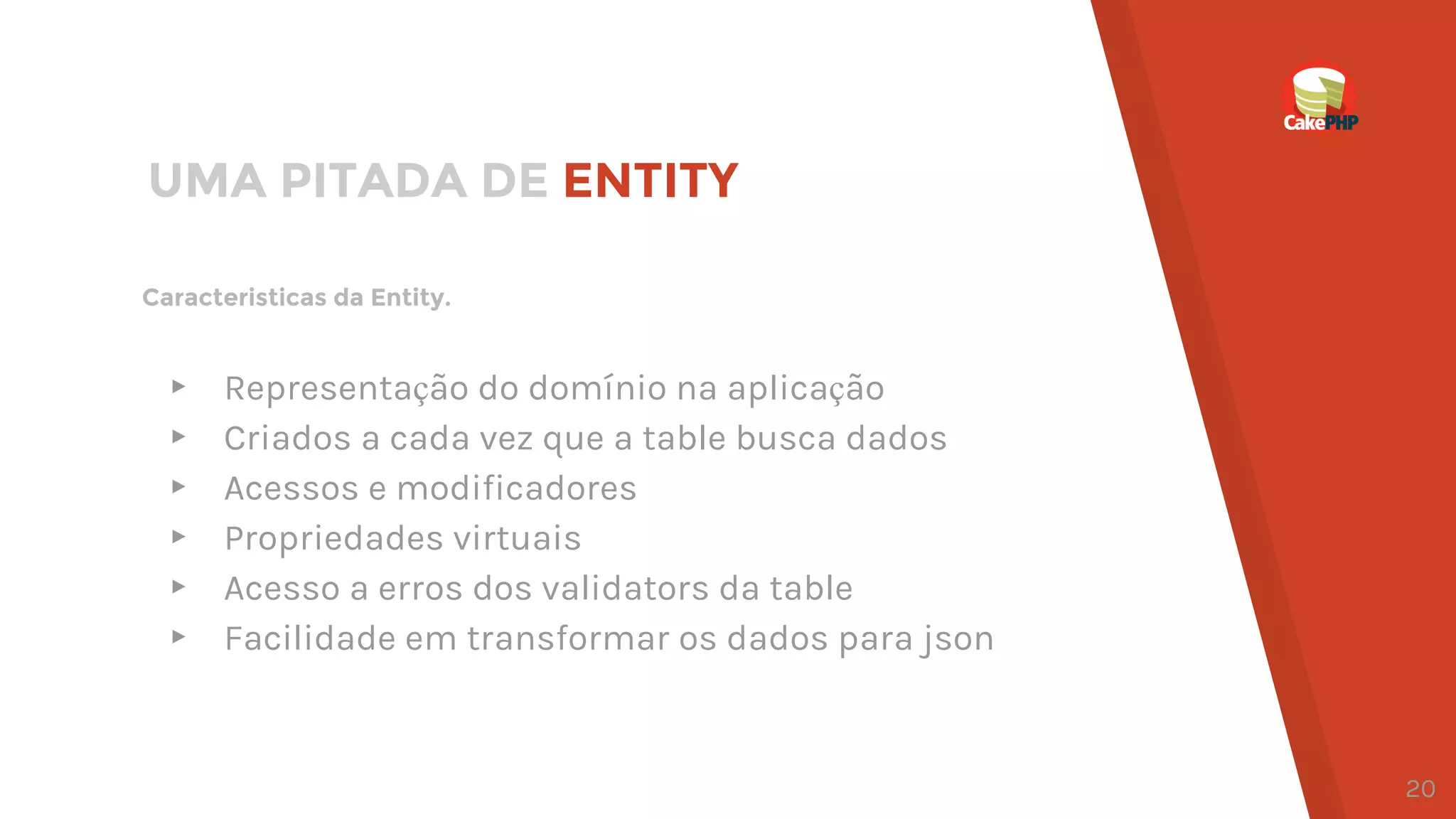 Caracteristicas da Entity.
UMA PITADA DE ENTITY
▸ Representação do domínio na aplicação
▸ Criados a cada vez que a table busca dados
▸ Acessos e modificadores
▸ Propriedades virtuais
▸ Acesso a erros dos validators da table
▸ Facilidade em transformar os dados para json
20
 