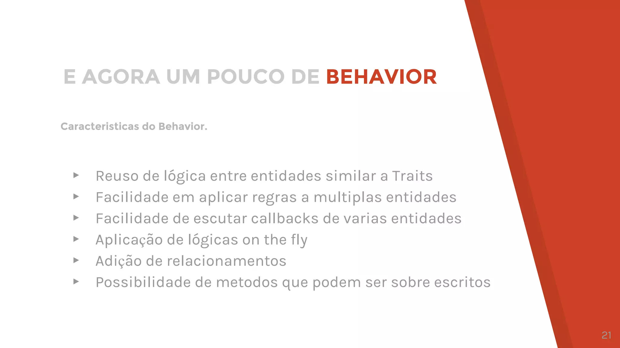 Caracteristicas do Behavior.
E AGORA UM POUCO DE BEHAVIOR
▸ Reuso de lógica entre entidades similar a Traits
▸ Facilidade em aplicar regras a multiplas entidades
▸ Facilidade de escutar callbacks de varias entidades
▸ Aplicação de lógicas on the fly
▸ Adição de relacionamentos
▸ Possibilidade de metodos que podem ser sobre escritos
21
 