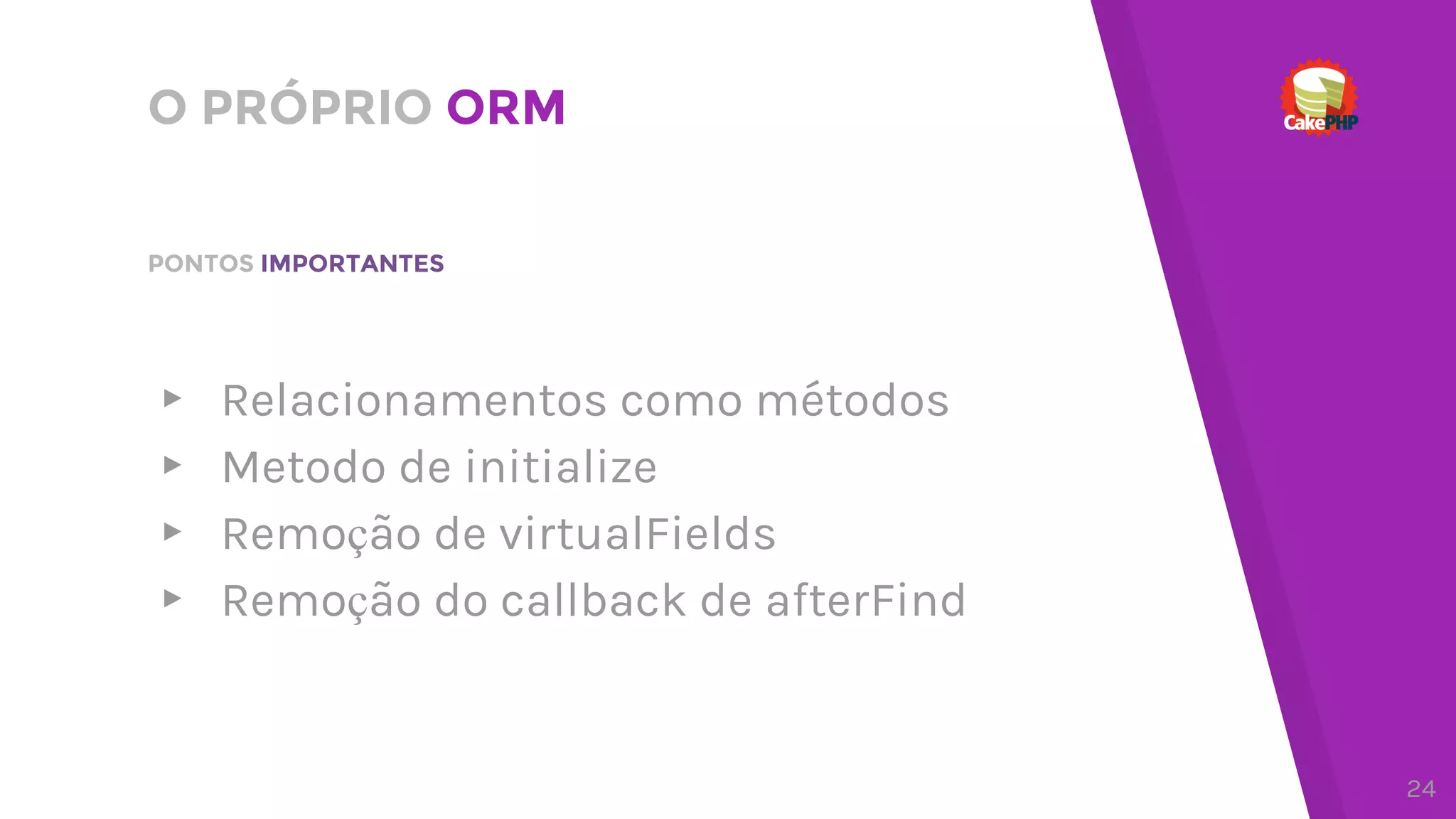 O PRÓPRIO ORM
▸ Relacionamentos como métodos
▸ Metodo de initialize
▸ Remoção de virtualFields
▸ Remoção do callback de afterFind
PONTOS IMPORTANTES
24
 